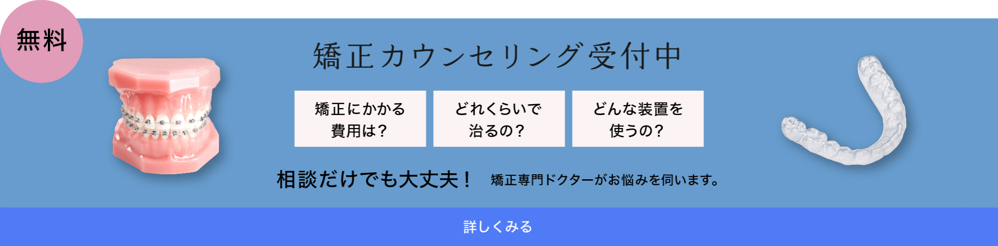 無料　矯正カウンセリング受付中　相談だけでも大丈夫！矯正専門ドクターがお悩みを伺います。詳しくみる